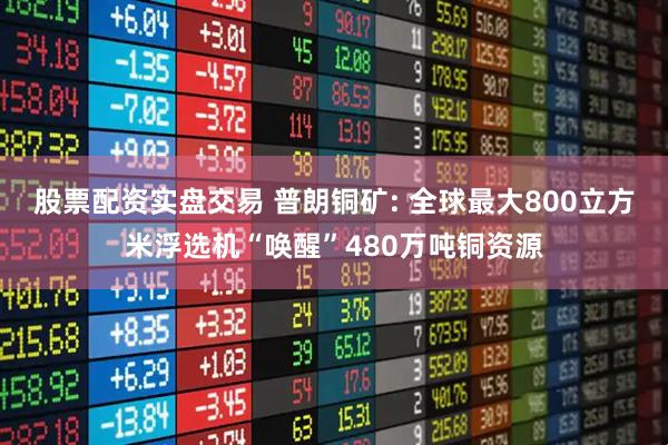 股票配资实盘交易 普朗铜矿: 全球最大800立方米浮选机“唤醒”480万吨铜资源