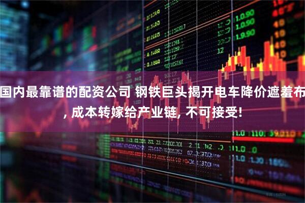 国内最靠谱的配资公司 钢铁巨头揭开电车降价遮羞布, 成本转嫁给产业链, 不可接受!